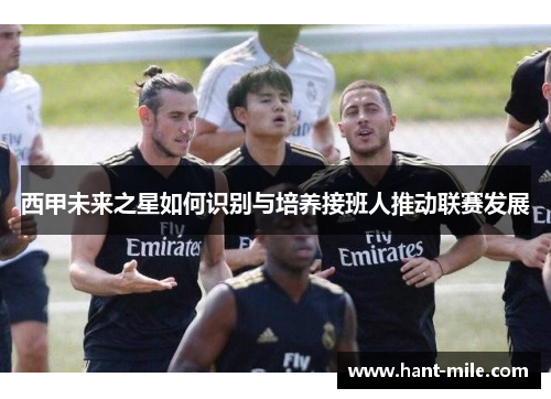 西甲未来之星如何识别与培养接班人推动联赛发展