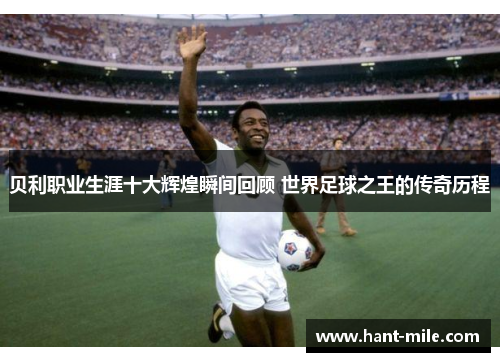 贝利职业生涯十大辉煌瞬间回顾 世界足球之王的传奇历程