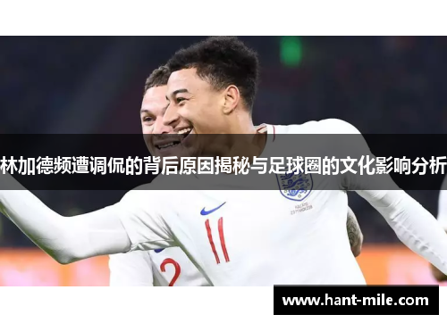 林加德频遭调侃的背后原因揭秘与足球圈的文化影响分析