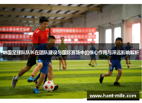 韩国足球队队长在团队建设与国际赛场中的核心作用与深远影响解析