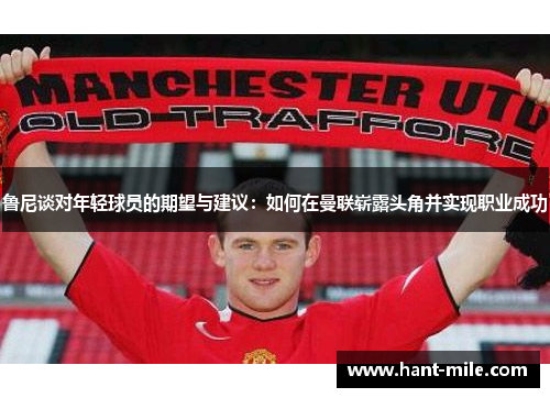 鲁尼谈对年轻球员的期望与建议：如何在曼联崭露头角并实现职业成功