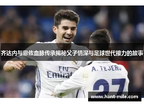 齐达内与恩佐血脉传承揭秘父子情深与足球世代接力的故事