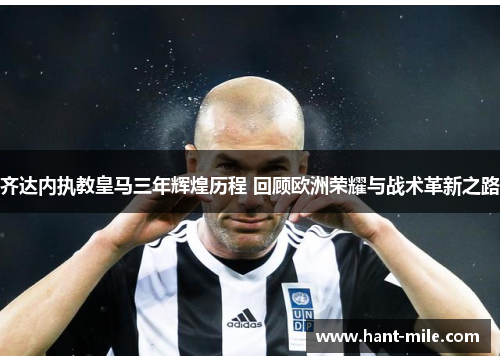 齐达内执教皇马三年辉煌历程 回顾欧洲荣耀与战术革新之路