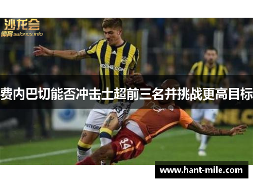 费内巴切能否冲击土超前三名并挑战更高目标 费内巴切能否冲击土超前三名并挑战更高目标