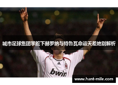 城市足球集团掌舵下赫罗纳与特鲁瓦命运天差地别解析