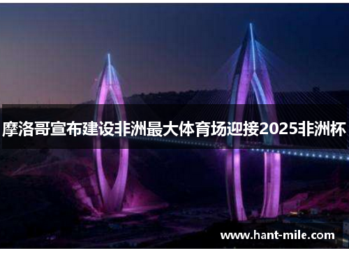 摩洛哥宣布建设非洲最大体育场迎接2025非洲杯