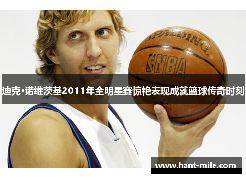 迪克·诺维茨基2011年全明星赛惊艳表现成就篮球传奇时刻
